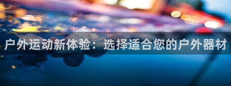 凯捷体育：户外运动新体验：选择适合您的户外器材